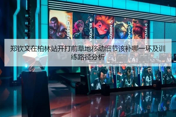 郑钦文在柏林站开打前草地移动细节该补哪一环及训练路径分析
